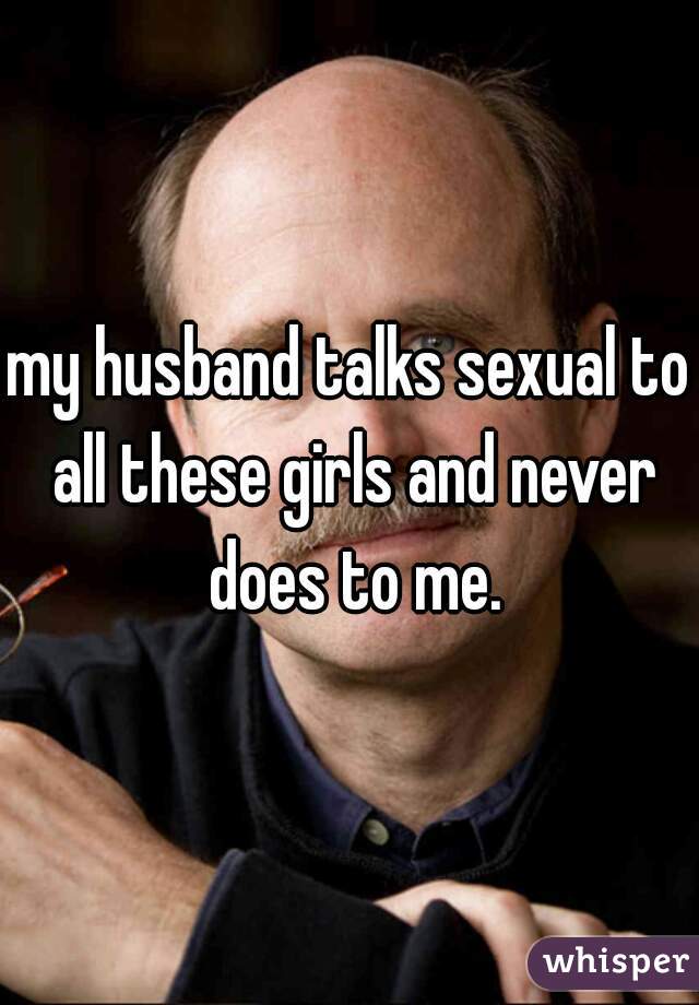 my husband talks sexual to all these girls and never does to me.