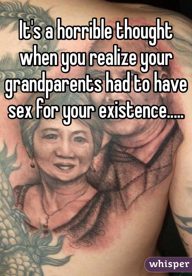 It's a horrible thought when you realize your grandparents had to have sex for your existence..... 