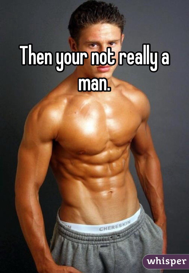 Then your not really a man. 