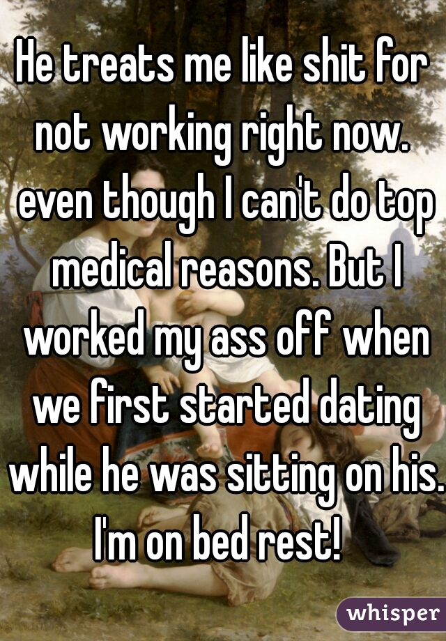 He treats me like shit for not working right now.  even though I can't do top medical reasons. But I worked my ass off when we first started dating while he was sitting on his. I'm on bed rest!  