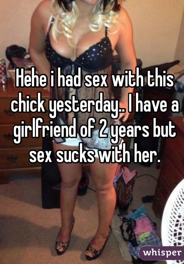 Hehe i had sex with this chick yesterday.. I have a girlfriend of 2 years but sex sucks with her. 
