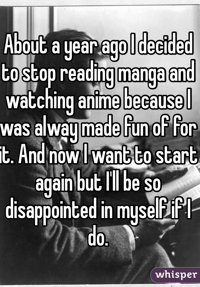 About a year ago I decided to stop reading manga and watching anime because I was alway made fun of for it. And now I want to start again but I'll be so disappointed in myself if I do. 