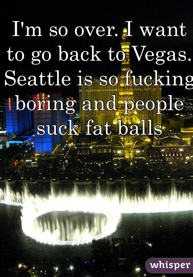 I'm so over. I want to go back to Vegas. Seattle is so fucking boring and people suck fat balls 