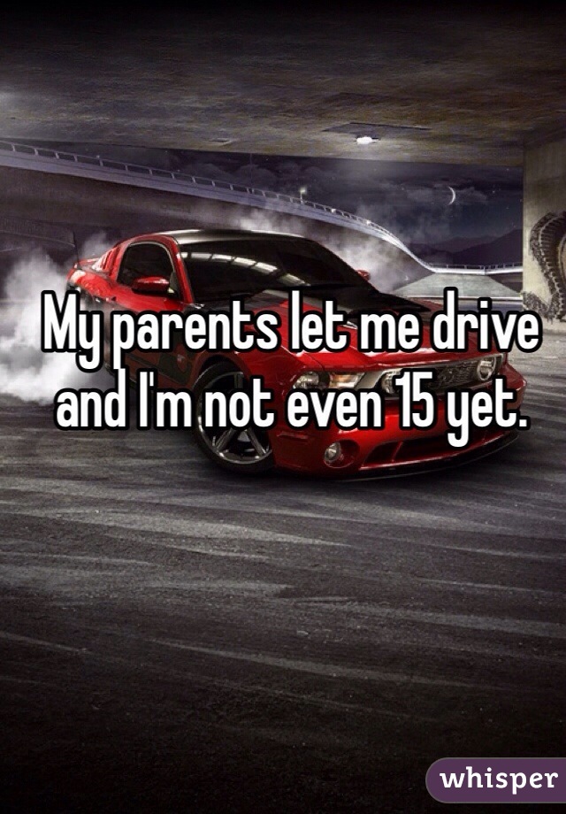 My parents let me drive and I'm not even 15 yet.