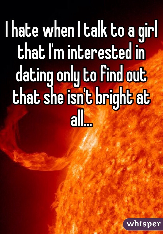 I hate when I talk to a girl that I'm interested in dating only to find out that she isn't bright at all...