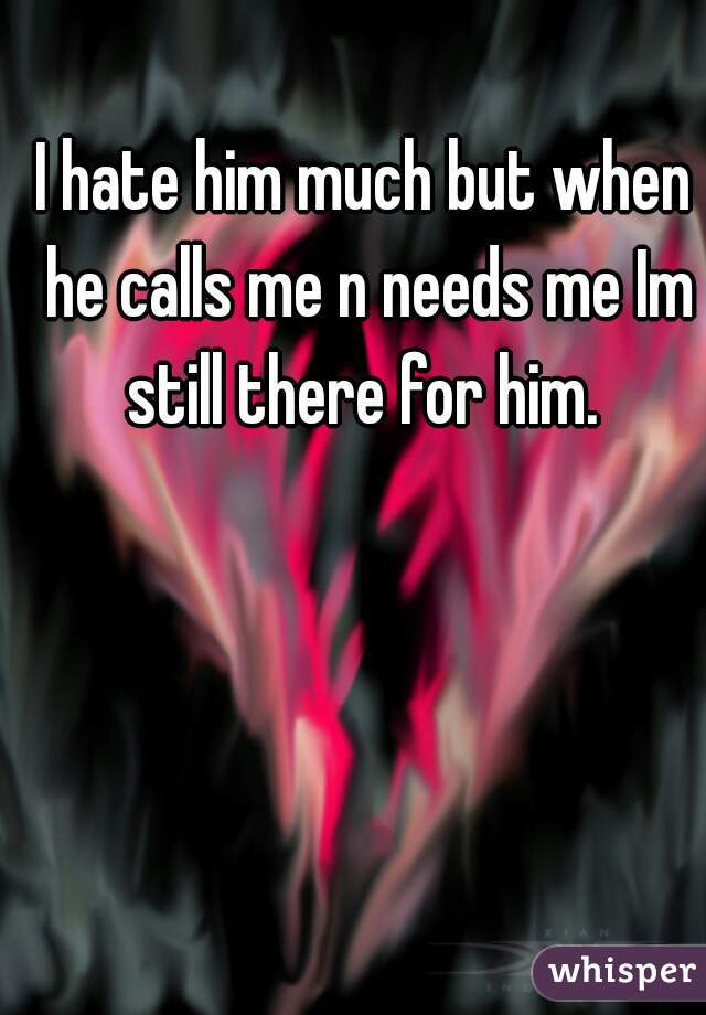 I hate him much but when he calls me n needs me Im still there for him. 