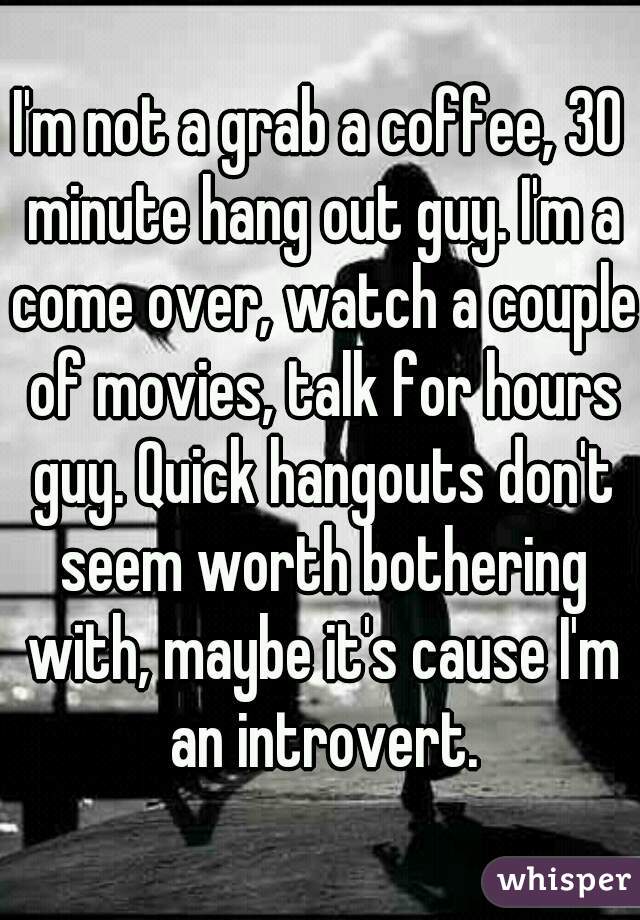 I'm not a grab a coffee, 30 minute hang out guy. I'm a come over, watch a couple of movies, talk for hours guy. Quick hangouts don't seem worth bothering with, maybe it's cause I'm an introvert.