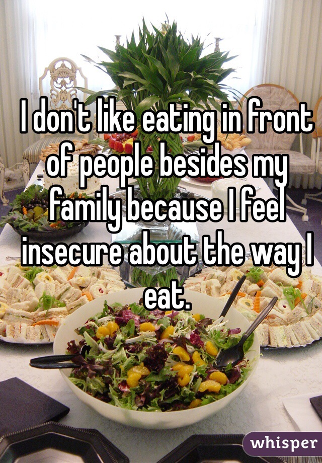 I don't like eating in front of people besides my family because I feel insecure about the way I eat.