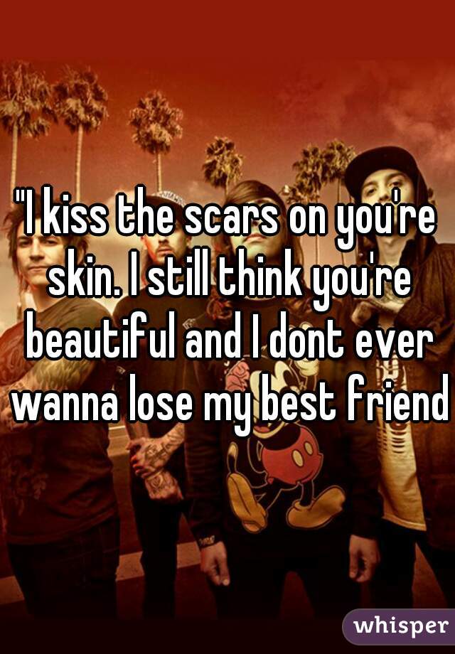 "I kiss the scars on you're skin. I still think you're beautiful and I dont ever wanna lose my best friend"