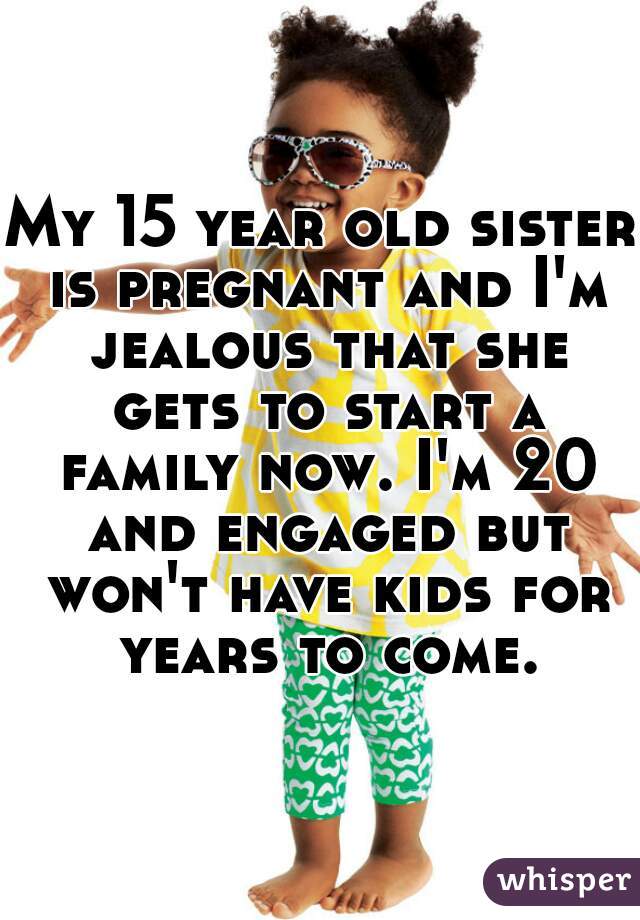 My 15 year old sister is pregnant and I'm jealous that she gets to start a family now. I'm 20 and engaged but won't have kids for years to come.