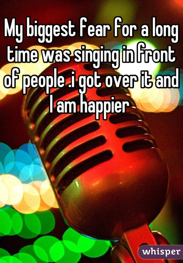 My biggest fear for a long time was singing in front of people .i got over it and I am happier 