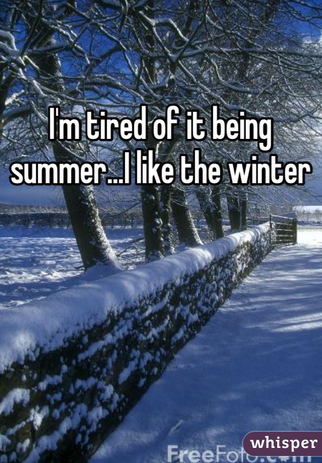 I'm tired of it being summer...I like the winter