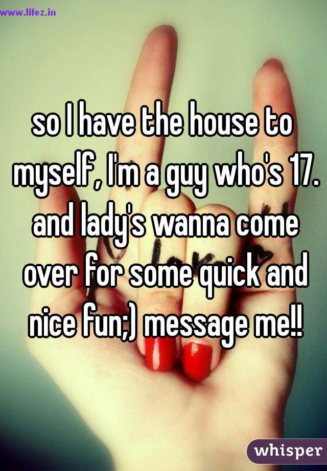 so I have the house to myself, I'm a guy who's 17. and lady's wanna come over for some quick and nice fun;) message me!!