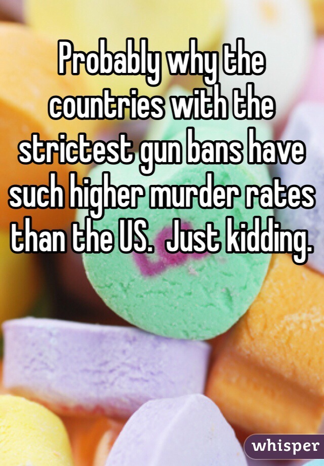 Probably why the countries with the strictest gun bans have such higher murder rates than the US.  Just kidding.