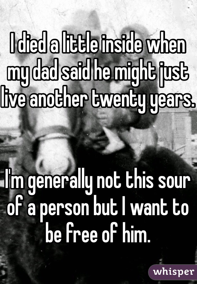 I died a little inside when my dad said he might just live another twenty years.


I'm generally not this sour of a person but I want to be free of him. 