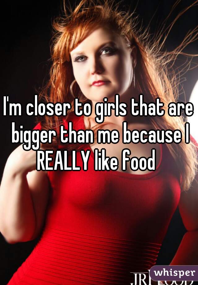 I'm closer to girls that are bigger than me because I REALLY like food  