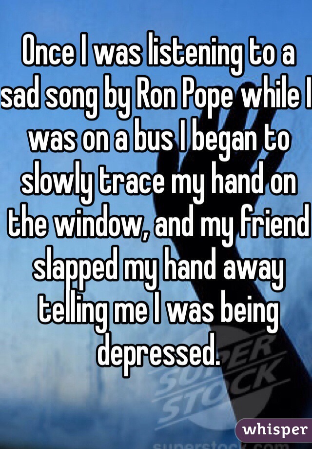 Once I was listening to a sad song by Ron Pope while I was on a bus I began to slowly trace my hand on the window, and my friend slapped my hand away telling me I was being depressed.