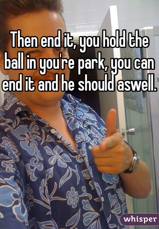 Then end it, you hold the ball in you're park, you can end it and he should aswell.