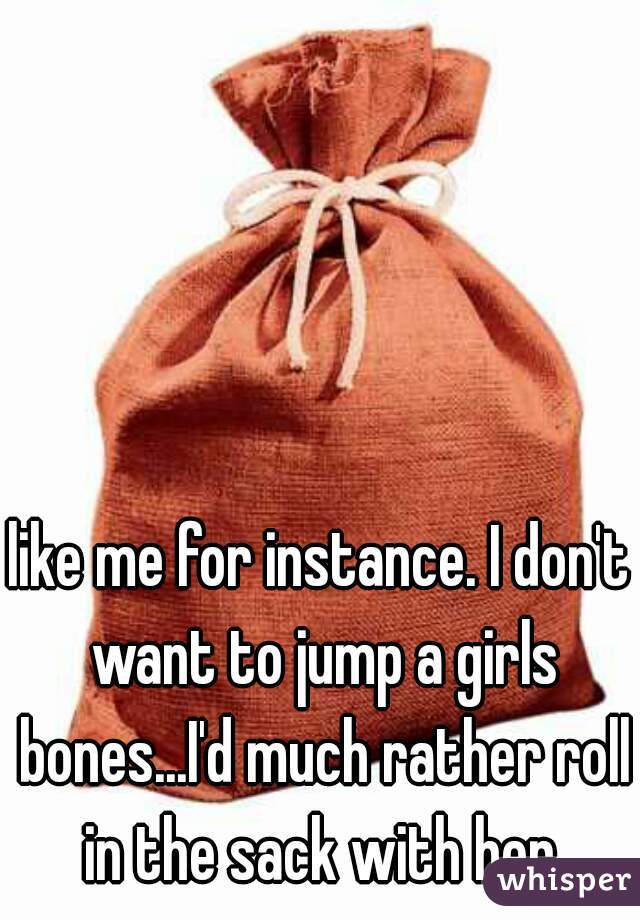 like me for instance. I don't want to jump a girls bones...I'd much rather roll in the sack with her.