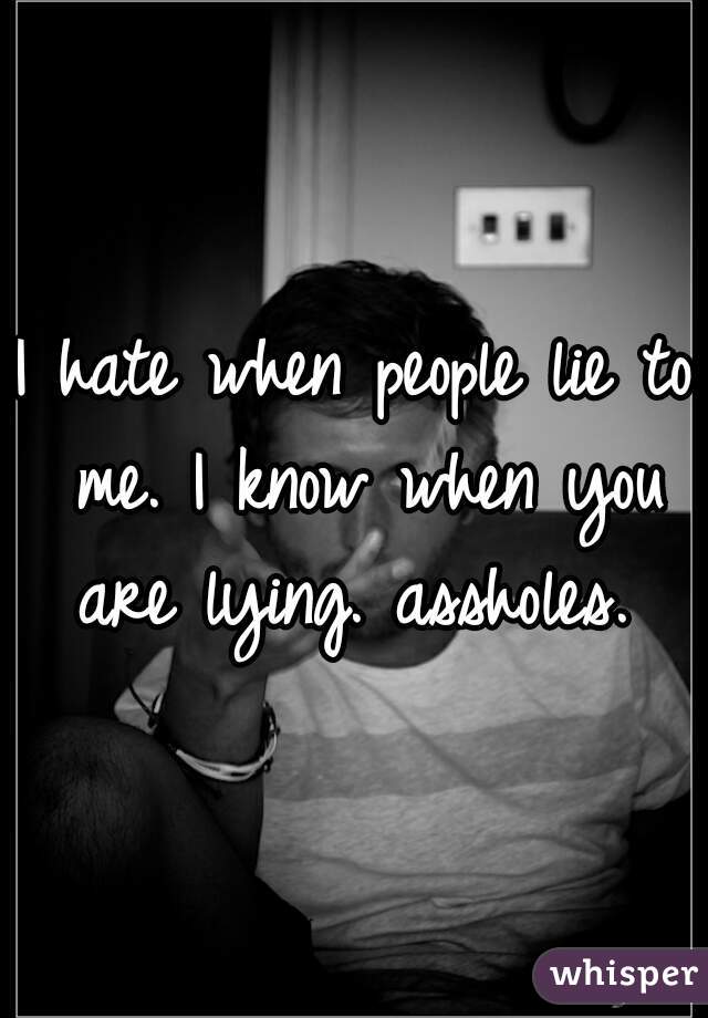 I hate when people lie to me. I know when you are lying. assholes. 