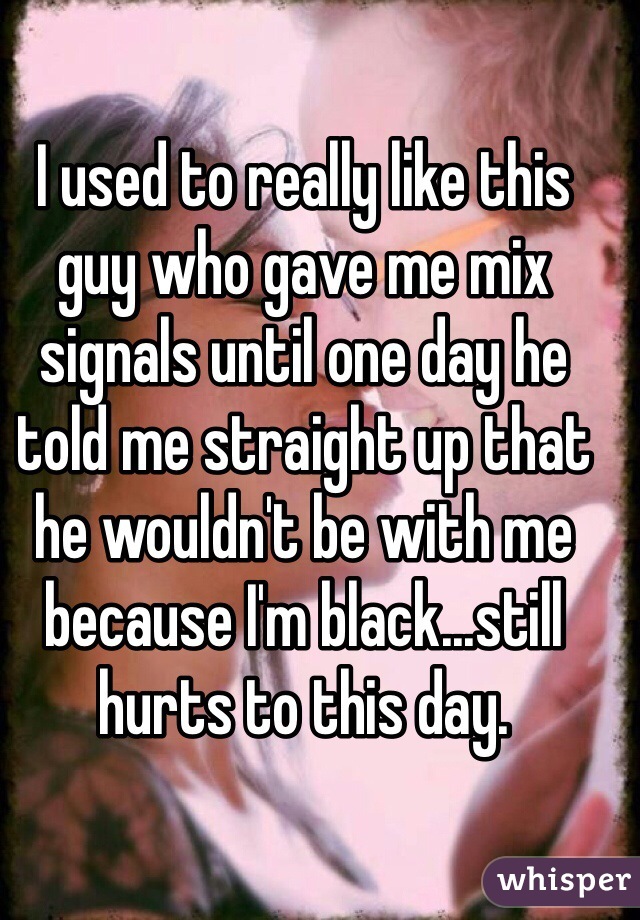 I used to really like this guy who gave me mix signals until one day he told me straight up that he wouldn't be with me because I'm black...still hurts to this day. 