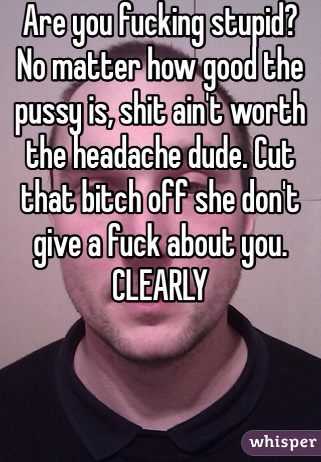 Are you fucking stupid? No matter how good the pussy is, shit ain't worth the headache dude. Cut that bitch off she don't give a fuck about you. CLEARLY