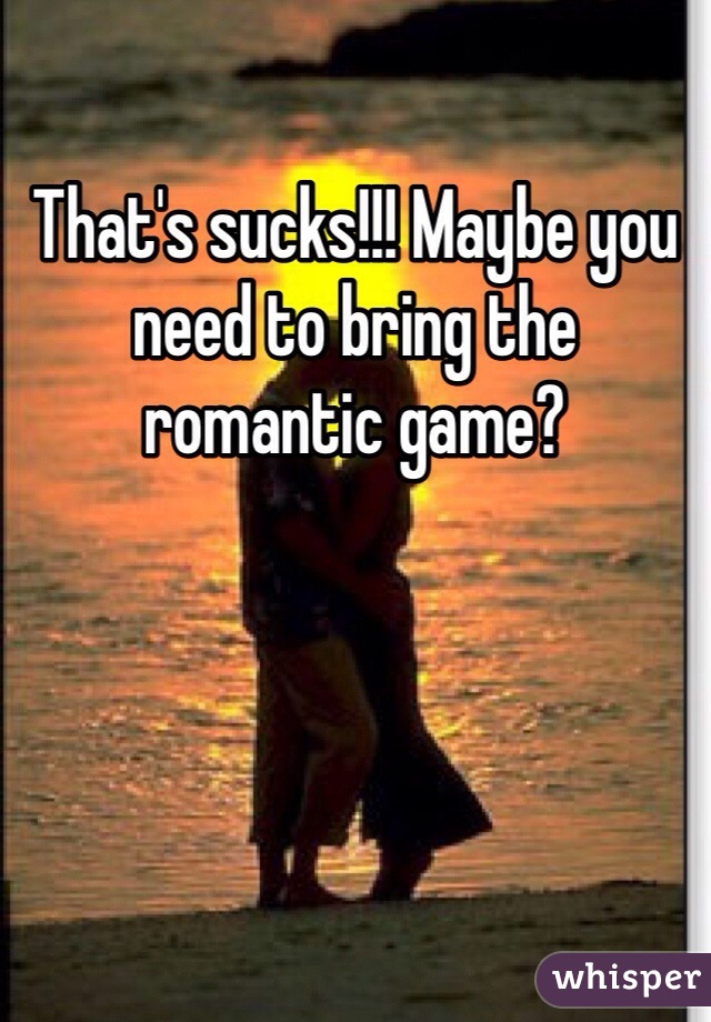 That's sucks!!! Maybe you need to bring the romantic game?