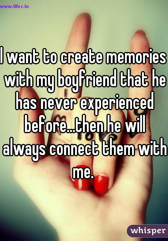 I want to create memories with my boyfriend that he has never experienced before...then he will always connect them with me. 