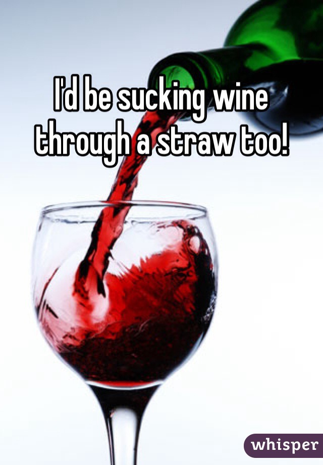 I'd be sucking wine through a straw too!