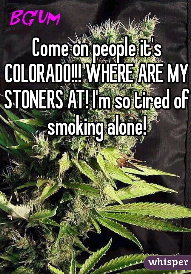Come on people it's COLORADO!!! WHERE ARE MY STONERS AT! I'm so tired of smoking alone!