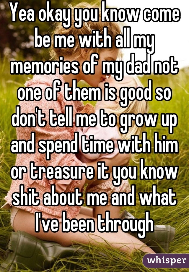 Yea okay you know come be me with all my memories of my dad not one of them is good so don't tell me to grow up and spend time with him or treasure it you know shit about me and what I've been through
