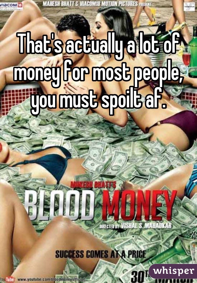 That's actually a lot of money for most people, you must spoilt af.
