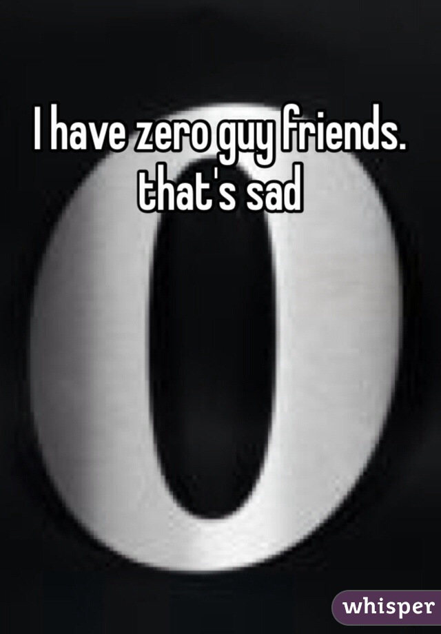 I have zero guy friends. that's sad