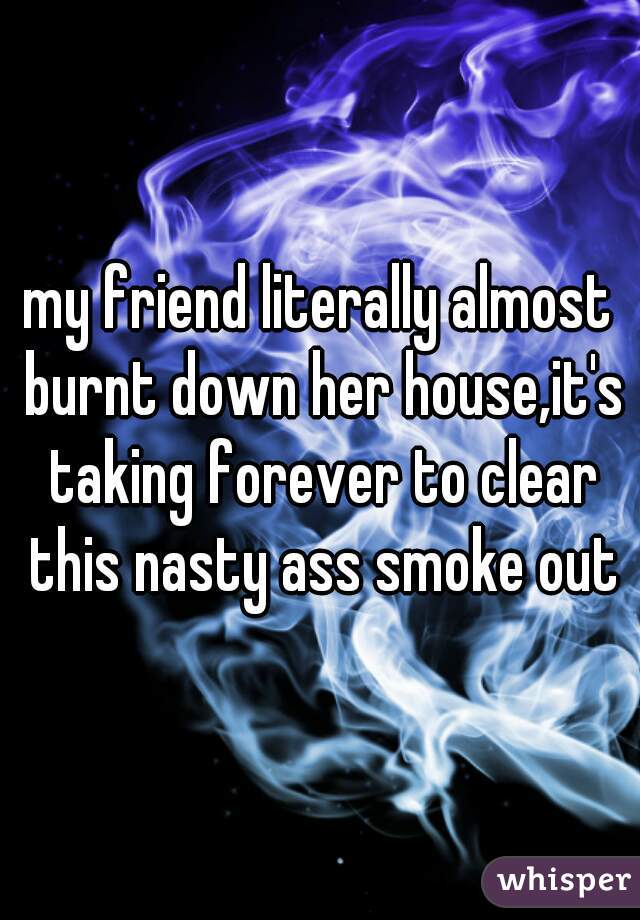 my friend literally almost burnt down her house,it's taking forever to clear this nasty ass smoke out