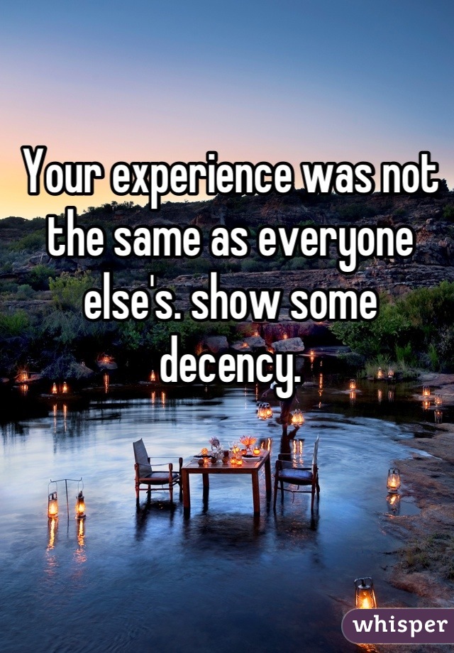 Your experience was not the same as everyone else's. show some decency.