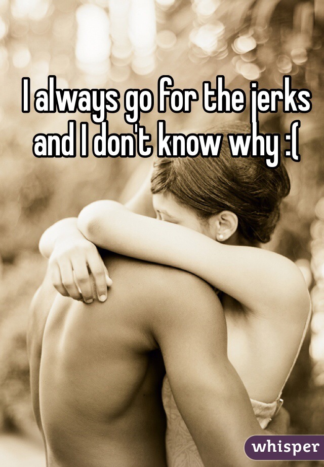 I always go for the jerks and I don't know why :( 