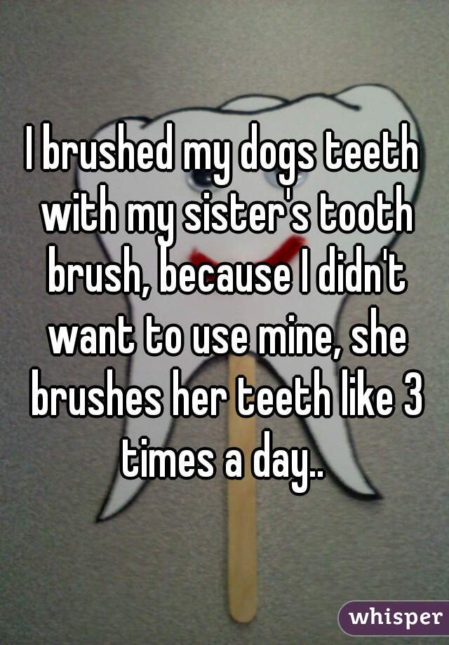 I brushed my dogs teeth with my sister's tooth brush, because I didn't want to use mine, she brushes her teeth like 3 times a day.. 