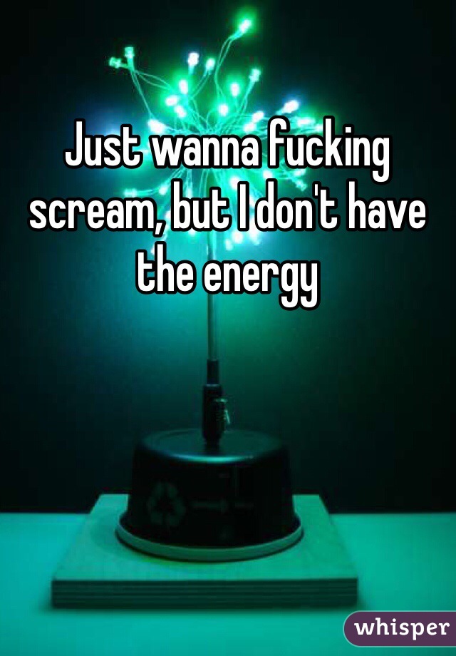 Just wanna fucking scream, but I don't have the energy 