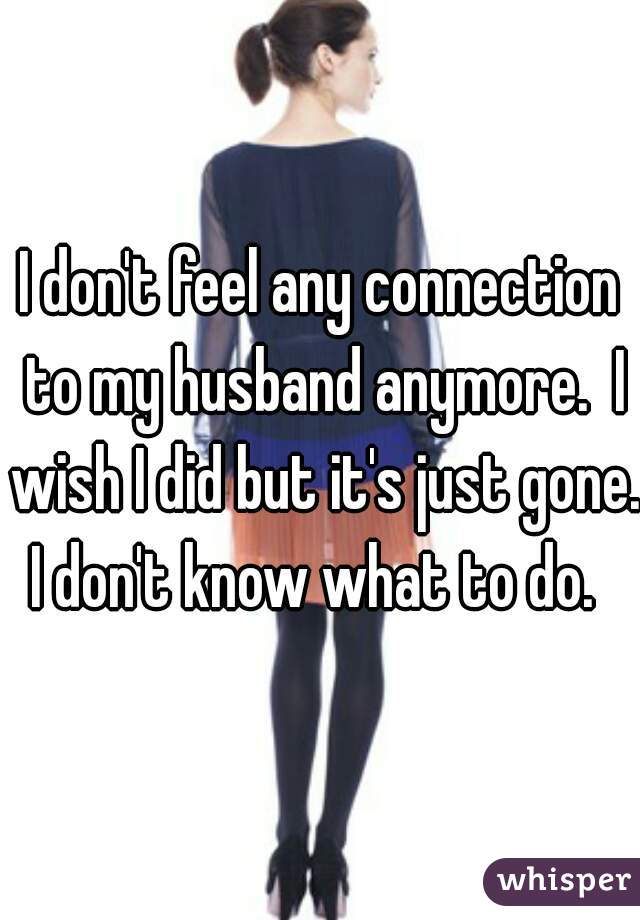 I don't feel any connection to my husband anymore.  I wish I did but it's just gone. I don't know what to do.  