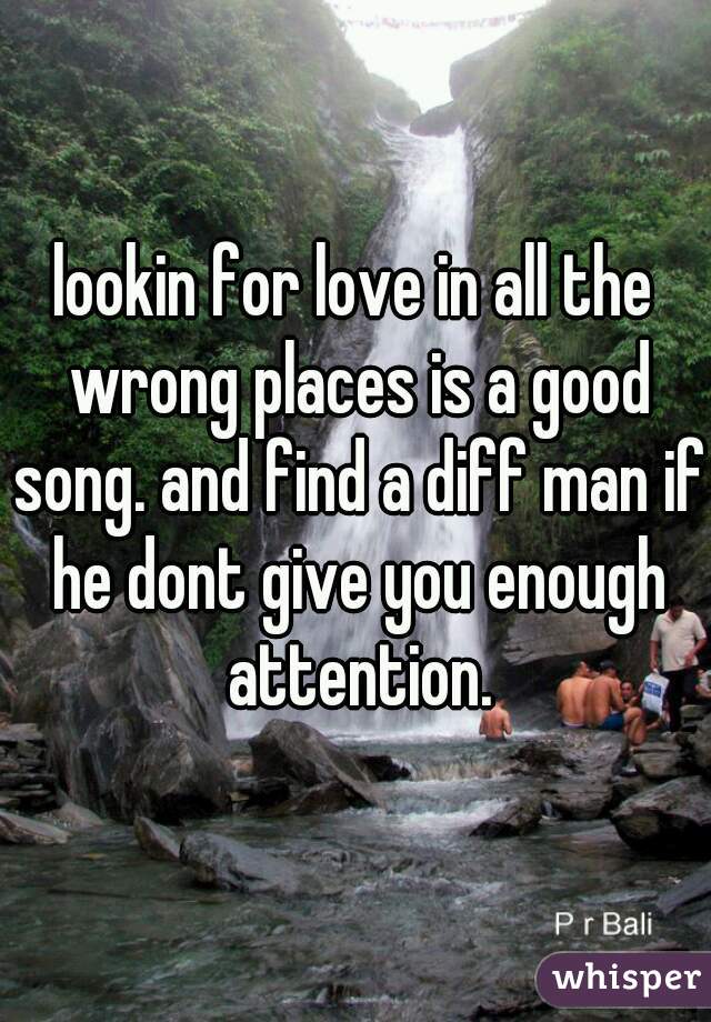 lookin for love in all the wrong places is a good song. and find a diff man if he dont give you enough attention.