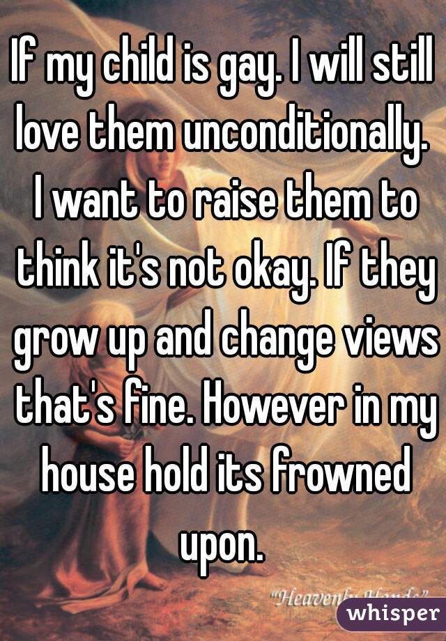 If my child is gay. I will still love them unconditionally.  I want to raise them to think it's not okay. If they grow up and change views that's fine. However in my house hold its frowned upon. 