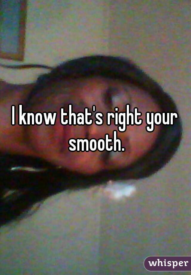 I know that's right your smooth.