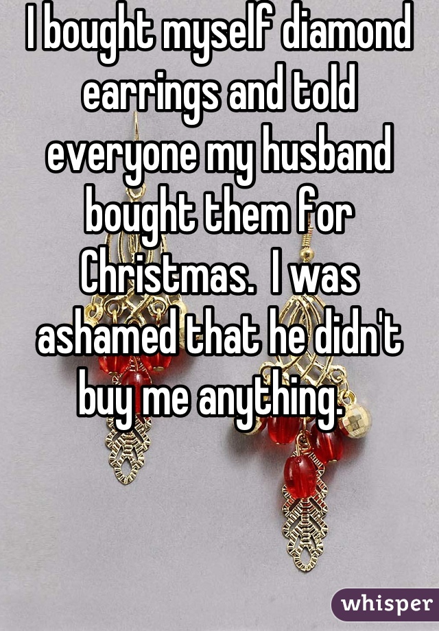 I bought myself diamond earrings and told everyone my husband bought them for Christmas.  I was ashamed that he didn't buy me anything.  