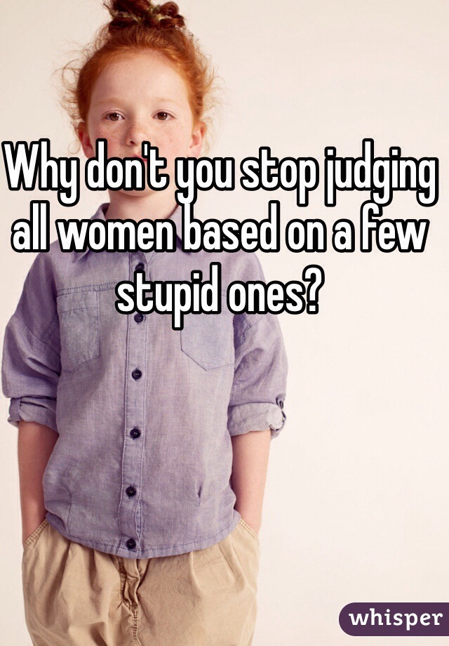 Why don't you stop judging all women based on a few stupid ones?