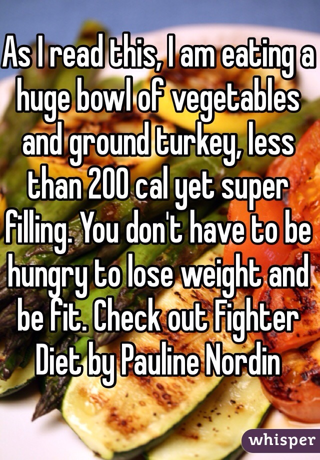 As I read this, I am eating a huge bowl of vegetables and ground turkey, less than 200 cal yet super filling. You don't have to be hungry to lose weight and be fit. Check out Fighter  Diet by Pauline Nordin
