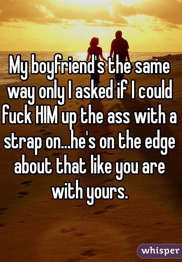 My boyfriend's the same way only I asked if I could fuck HIM up the ass with a strap on...he's on the edge about that like you are with yours.