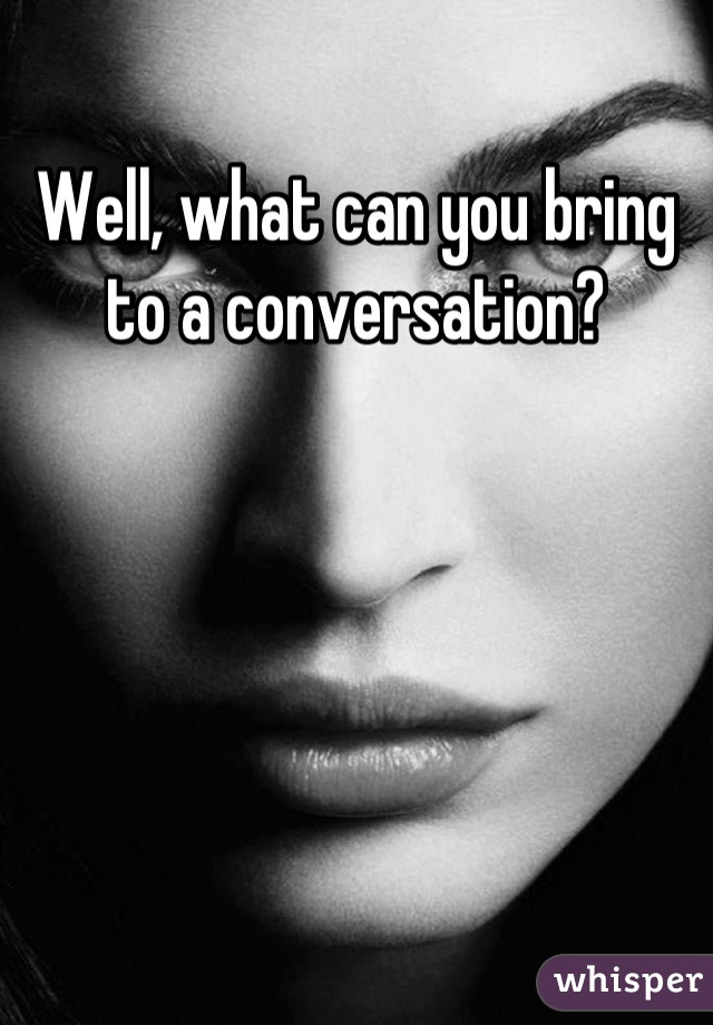 Well, what can you bring to a conversation?