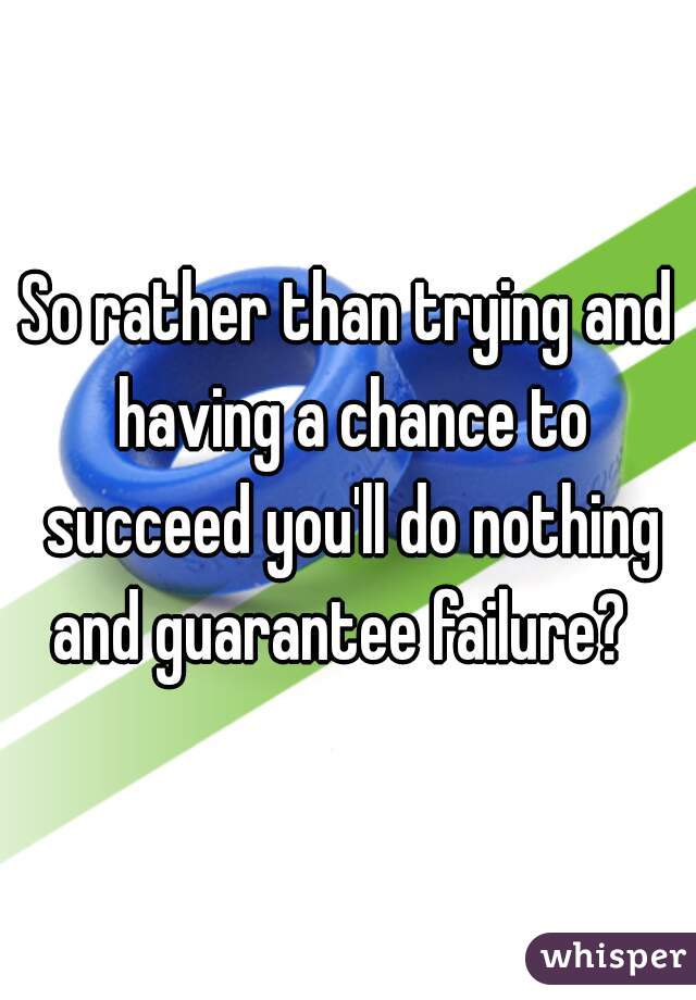 So rather than trying and having a chance to succeed you'll do nothing and guarantee failure?  