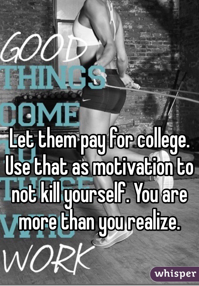 Let them pay for college. Use that as motivation to not kill yourself. You are more than you realize. 