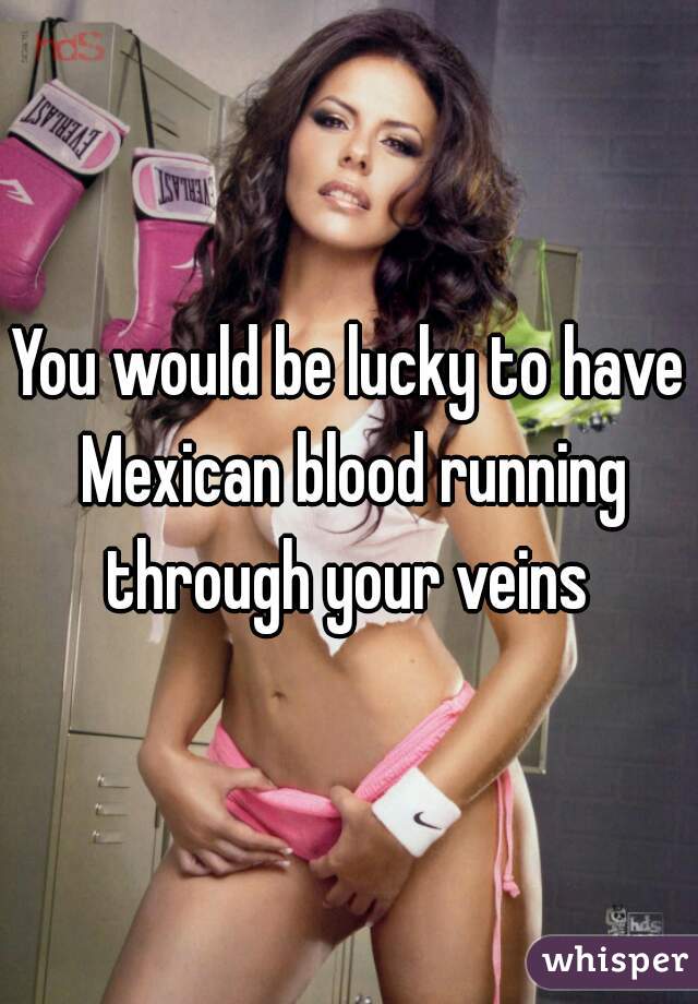 You would be lucky to have Mexican blood running through your veins 